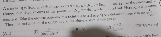 (D) sucrH lilal F CTO A charge +q is fixed at each of the points x = x , x = 3x , x-5x0, ad. inf. on the x-axis and a charge-q is fixed at each of the points x = 2xo, X-4Χο, x-6xo , ad. inf. Here xo is a positive Then the potential at the origin due to the above system of charges is: (A) 0 constant. Take the electric potential at a point due to a charge Q at a distancer from i to be gin2[JEE 98Mains nitude of the electric field