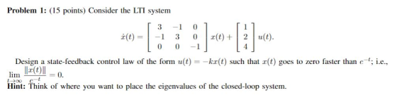 Problem 1: (15 points) Consider the LTI system 3 -1 (t)1 3 0 (t)2ut 0 0-1 Desig lim sate-feedback control law of the form u(t)ka(t) such that (t goes to zero faster than e i.e. Hint: fhink of where you want to place the eigenvalues of the closed-loop system.