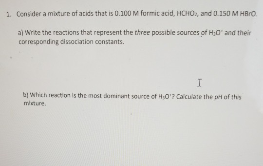 1. Consider a mixture of acids that is 0.100 M formic acid, HCHO, and 0.150 M HBrO. a) Write the reactions that represent the
