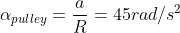 \alpha_{pulley}=\frac{a}{R}=45rad/s^2