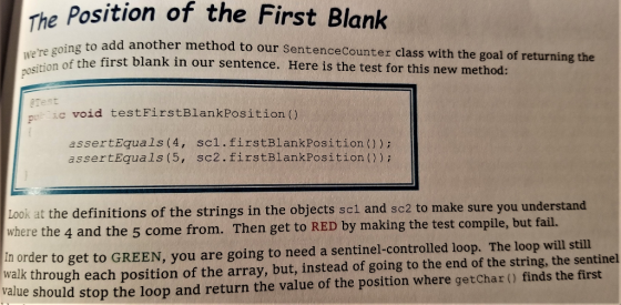 he Position of the First Blank σ to add another method to our SentenceCounter class with the goal of returning the the first blank in our sentence. Here is the test for this new method: position of the first rest pic void testFirstBlankPosition() assertEquals (4, scl.firstBlankPosition ()) assertEquals (5, sc2.firstBlankPosition ()) Look at the definitions of the strings in the objects scl and sc2 to make sure you understand where the 4 and the 5 come from. Then get to RED by making the test compile, but fail. In order to get to GREEN, you are going to need a sentinel-controlled loop. The loop will still walk through each position of the array, but, instead of going to the end of the string, the sentinel val ue should stop the loop and return the value of the position where getChar () finds the first