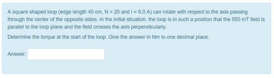 A square shaped loop (edge length 40 cm, N 20 and I 8.0 A) can rotate with respect to the axis passing through the center of the opposite sides. In the initial situation, the loop is in such a position that the 550 mT field is parallel to the loop plane and the field crosses the axis perpendicularly. Determine the torque at the start of the loop. Give the answer in Nm to one decimal place Answer: