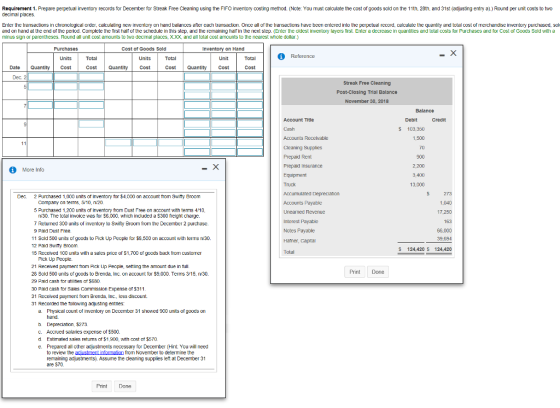 Requirement 1. Prepare perpetual inventory records for December for Streak Free Cleaning using the FIFO inventory costing method. (Note: You must calculate the cost of goods sold on the 11th, 20th, and 31st (adjusting entry a).) Round per unit costs to two decimal places. Enter the transactions in chronological crder, calculating new inventory on hand balances ater each transaction. Once all of the transactions have been entered into the perpetual record, calculale the quantity and total cost of rmerchandise inventory purchased, sol and on hand at the end of the period. Complete the first haif of the schedule in this step, and the remaining hal in the next step. (Enter the cldest inventory layers first Enter a decrease in quantities and tolal costs for Purchases and for Cost of Goods Sold wilh a minus sign or parentheses. Round all unit cost amounts to two decimal places. χχχ and all total cost amounts to the nearest whole dollar.) Cost of Goods Sold Inventory on Hand Units Date QantityCCostQuantity Cost Cost Quantity Cost Cost Dec. 2 Streak Free Cleaning Post-Closing Trial Balance November 30, 2018 Balance Account Title Debit $ 103,350 Accounts Receivable Cleaning Supplies Prepaid Rent Prepaid Insurance 1,500 2,200 3,400 13,000 More Info Dec 2 Purchased 1,000 units of inventory for $4,000 on account trom Swifty Broom Company on terms, 5/10, ni20 5 Purchased 1,200 units of inventory from Dust Free on account with terms 4/10 Accounts Payable Uneaned Revenue Interest Payable Notes Payable Hafner, Capital Total 17.250 n/30. The tctail invoice was for S6,000, which included a $300 freight charge. 7 Returned 300 units of inventory to Swifty Broom from the December 2 purchase. 9 Pald Dust Free 11 Sold 500 units of goods to Pick Up People for $,500 on account with tems n/30. 12 Paid Switty Broom 15 Received 100 units wilh a sales price of S1,700 of goods back from customer 66,000 S 124,420 S 124,420 Pick Up People. 21 Recelved payment from Pick Up People, settling the amount due in full 28 Scld 500 units ofgoods to Brenda, Inc. on account for $9,000. Terms 315, v30 29 Paid cash tor utilities ot 5580 30 Paid cash tor Sales Commission Expense of $311 31 Received payrment from Brenda, Inc, kess discount 31 Recorded the tollowing adjusting entries: Print Done a Physical count of inventory on December 31 showed 900 units of goods on b Depreciation, $2T3 C. Accrued salaries expense of $500 d Estimated sales retums of $1,9D0, wth cost of $570 e. Prepared all other adjustments necessary for December (Hint You will need to review the adiustment inomalion from November to determine the remaining adjustments). Assume the cleaning supplies let at December 31 are S70 Print Done