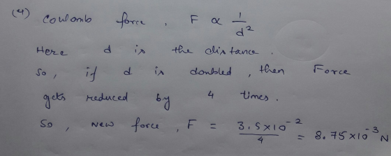 d 2 (4) coulomb force , F & 1 / 2 Here d is the distance so if d is doubled , then Force gets reduced by 4 times. So New forc