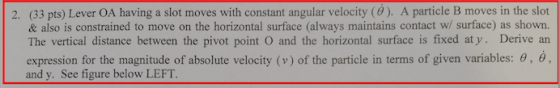 2. (33 pts) Lever OA having a slot moves with constant angular velocity (0). A particle B moves in the slot & also is constrained to move on the horizontal surface (always maintains contact w/ surface) as shown. The vertical distance between the pivot point o and the horizontal surface is fixed at y Derive an expression for the magnitude of absolute velocity (v) of the particle in terms of given variables: 0, 6 and y. See figure below LEFT