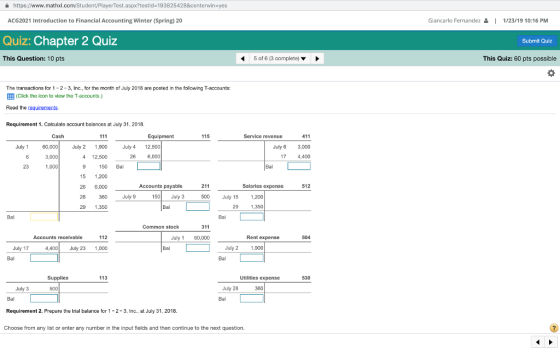 a https://www.mathxl.com/Student/PlayerTest.aspx?testld-193825428¢erwin-yes ACG2021 Introduction to Financial Accounting Winter (Spring) 20 Giancarlo Fernandez 1/23/19 10:16 PM Quiz: Chapter 2 Quiz Submit Quiz This Question: 10 pts 4 5 of 6 (3 complete) This Quiz: 60 pts possible The transactions for 1-2-3, Inc, for the month of July 2018 are posted in the following T-accounts: EEB (Click the icon to view the T-accounts.) Read the requirements Requirement 1. Calculate account balances at July 31, 2018. 411 July 6 3,000 4,400 Cash Equipment 115 Service revenue July 1 60,000 July 2 1,900 July 4 12,500 4 12,500 9 150 Bal 15 1,200 26 6,000 28 360July 9 29 1,350 3,000 26 6,000 23 1,000 Bal Accounts payable 211 Salaries expense 512 150 July 3 00 July 15 1,200 Bal 29 1,350 Bal Common stock Accounts receivable July 1 60,000 Rent expense 504 July 17 4,400July 23 1,000 Bal July 2 1,900 Supplies 113 Utilities expense 530 July 3 July 28 350 Bal Requirement 2. Prepare the trial balance for 1-2-3, Inc., at July 31, 2018. Choose from any list or enter any number in the input fields and then continue to the next question.