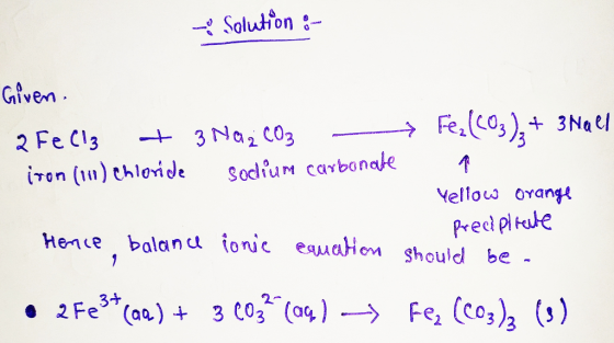 Solution :- Given. 2FeCl3 + 3 Na2CO3 - iron (111) chloride sodium carbonate Fe₂(CO3)2 + 3 Nael a Yellow orange predpirate Hen