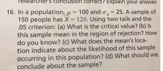 researchers conciusion correct? Explain your answer. 16. In a population, μ 100 and σ,-25. A sample of 150 people has X- 120. Using two tails and the 05 criterion: (a) What is the critical value? (b) Is this sample mean in the region of rejection? How do you know? (c) What does the means loca- tion indicate about the likelihood of this sample occurring in this population? (d) What should we conclude about the sample?