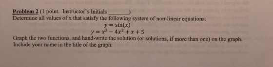 Problem 2 (1 point. Instructors Initials) Determine all values of x that satisfy the following system of non-linear equations: y = sin(x) Graph the two functions, and hand-write the solution (or solutions, if more than one) on the graph. Include your name in the title of the graph.
