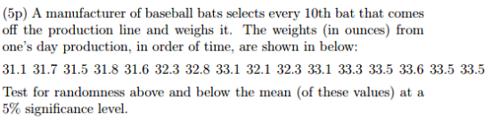 (5p) A manufacturer of baseball bats selects every 10th bat that comes off the production line and weighs it. The weights (in ounces) from ones day production, in order of time, are shown in below: 31.1 31.7 31.5 31.8 31.6 32.3 32.8 33.1 32.1 32.3 33.1 33.3 33.5 33.6 33.5 33.5 Test for randomness above and below the mean (of these values) at a 5% significance level