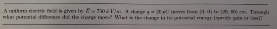 A uniform electric field is given by E = 750h 1/m. A charge q 201C moves from (o, o) to (20, 60) em. Through what potential difference did the charge move? What is the change in its potential energy (specify gain or loss)?