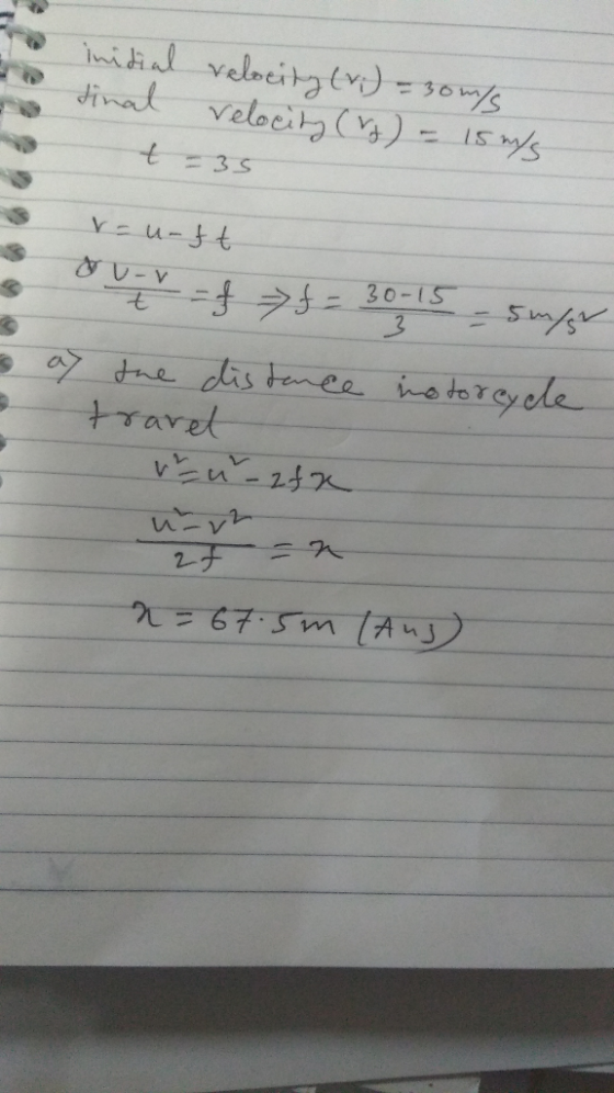 inidial velocity (v.) = 30m/s tinal velocity (ro) - 15 m/s t=35 - V 3 at -u-ft t = f f = 30-15 - supe the distance inotorcycl