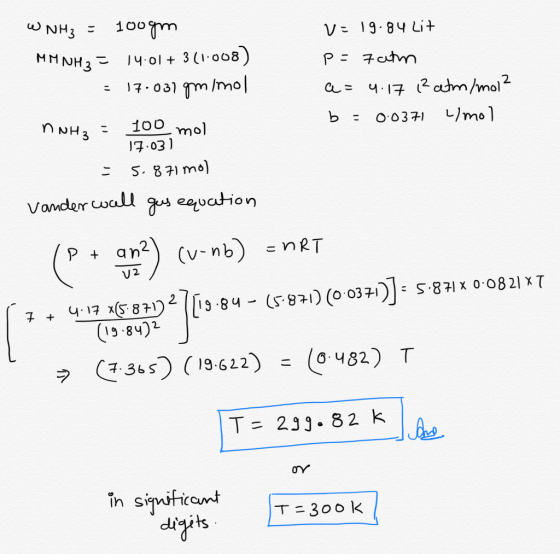 W NH3 = 100gm V= 19.84 Lit MM NH3 = 14.01+ 3(1.008) p= Fatm = 17.037 gm/mol a= 4.17 1² atm/mol N NH3 = 100 mol b = 0.0371 L/m