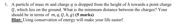 1. A particle of mass m and charge q is dropped from the height of h towards a point charge Q, which lies on the ground. What is the minimum distance between the charges? Your should be in terms of m,q, Q,h, g) (5 marks) Hint: Using conservation of energy will make your life easier!