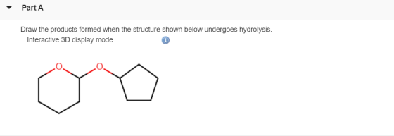 Part A Draw the products formed when the structure shown below undergoes hydrolysis. Interactive 3D display mode