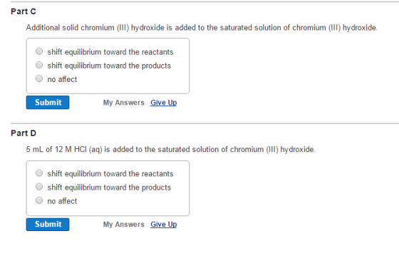 Part C Additional solid chromium (II) hydroxide is added to the saturated solution of chromium (Il) hydroxide. shift equilibrium toward the reactants shift equilibrium toward the products O no affect Submit My Answers Give Up Part D 5 mL of 12 M HCI (aq) is added to the saturated solution of chromium (Il) hydroxide. shift equilibrium toward the reactants shift equilibrium toward the products O no affect Submit My Answers Give Up