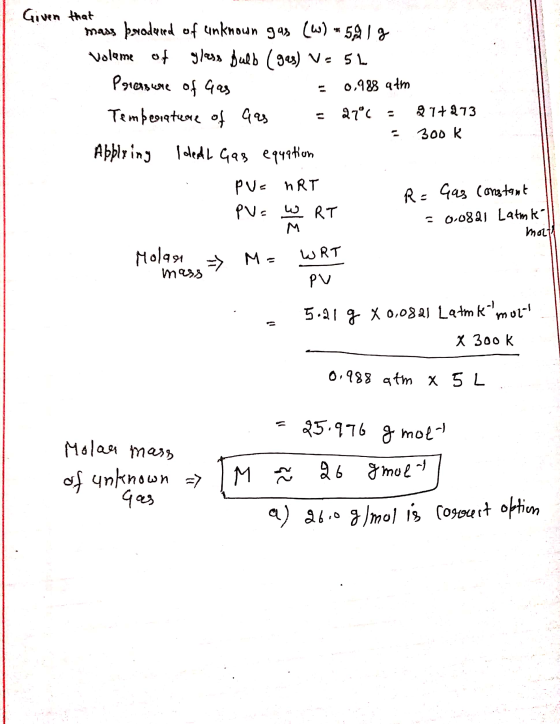 Given that mass prodeed of unknown gas (W) - 591 g Volume of glass Bulb (gas) V=5L Pressure of Gas = 0,988 atm Tempesieteore