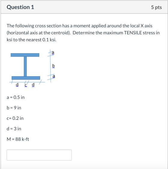 Question 1 5 pts The following cross section has a moment applied around the local X axis (horizontal axis at the centroid).
