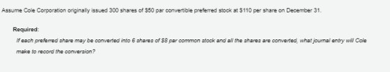 Assume Cole Corporation originally issued 300 shares of $50 par convertible preferred stock at $110 per share on December 31. Required: If each preferred share may be converted into 6 shares of S8 par common stock and all the shares are converted, what journal entry wil Cole make to record the conversion?