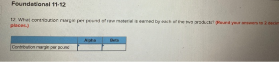Foundational 11-12 12. What contribution margin per pound of raw material is earned by each of the two products? (Round your