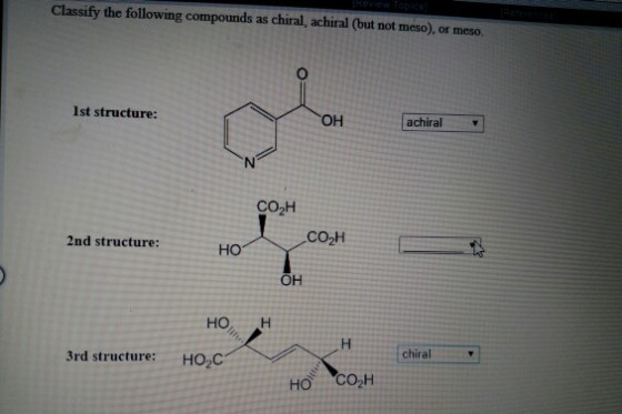 Classify the following compounds as chiral, achiral (but not meso), or meso 1st structure: OH achiral CO2H CO2H 2nd structure: но OH HO H chiral 3rd structure: HO.C но