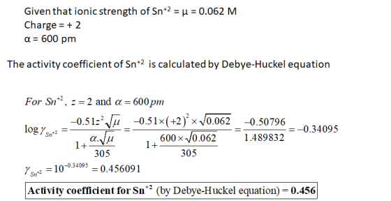 Given that ionic strength of Sn+2 = u = 0.062 M Charge = + 2 a = 600 pm The activity coefficient of Sn+2 is calculated by Deb