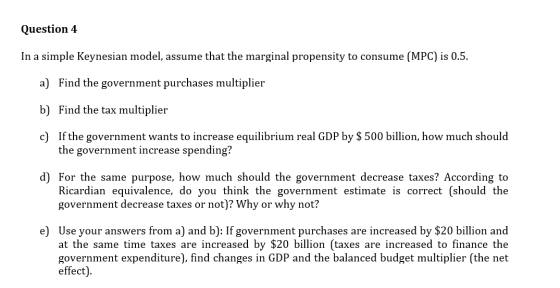 Question 4 In a simple Keynesian model, assume that the marginal propensity to consume (MPC) is 0.5. a) Find the government p