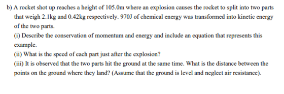 b) A rocket shot up reaches a height of 105.Om where an explosion causes the rocket to split into two parts that weigh 2.1kg