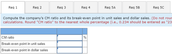 Reg 1 Req 2 Reg 3 Reg 4 Req 5A Req 5B Reg 5C Compute the companys CM ratio and its break-even point in unit sales and dollar
