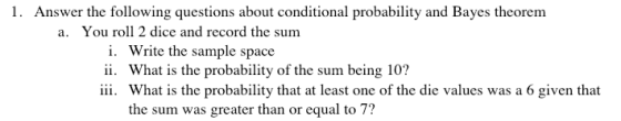 1. Answer the following questions about conditional probability and Bayes theorem a. You roll 2 dice and record the sum i. ii. iii. Write the sample space What is the probability of the sum being 10? What is the probability that at least one of the die values was a 6 given that the sum was greater than or equal to 7?