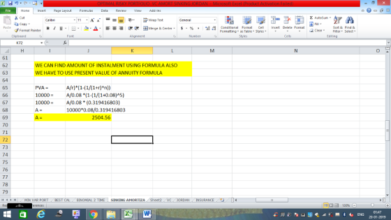 Home nert Page Layout Formulas Data Review View dd-Ins Cut E AutoSum ー E ゴWrap Text aCopy в 1 프 . Ej-., Δ. : rーー 逻锂函Merge & Center. $, % , 弼,8 Conditional Format eCell Insert Delete Format Paste Sort &Find & 2 ClearFe Select Edting Format Painter Formatting, as Table w styles. ▼ ㆆ ▼ Clipboard Font Alignment Number Cells K72 61 62 63 64 65 WE CAN FIND AMOUNT OF INSTALMENT USING FORMULA ALSO WE HAVE TO USE PRESENT VALUE OF ANNUITY FORMULA PVA = 10000A/0.08 *(1-(1/(1+0.08)A5) 10000 A/0.08 (0.319416803) 67 68 69 70 71 72 73 74 75 76 10000*0.08/0.319416803 2504.56 78 79 11 トトー MÍN VAR PORT BEST CAL BİNOMIAL 2 TIME- SINKING AMORTIZA Sheet2 JORDAN INSURANCE 01:47