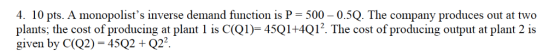 4. 10 pts. A monopolists inverse demand function is P 500-0.5Q. The company produces out at two plants; the cost of producing at plant l İs C(QI)-45Q1+4Q12. The cost of producing output at plant 2 is given by C(Q2) 452Q22