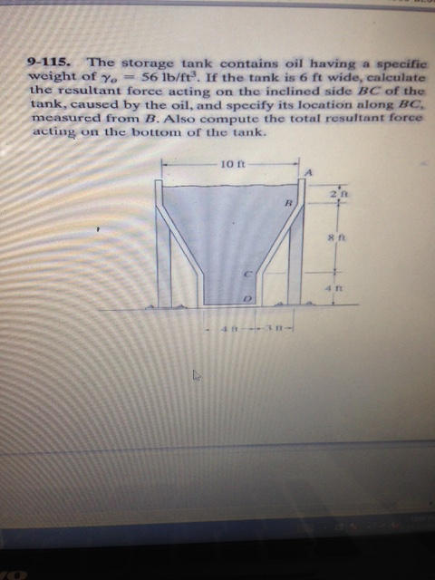 9-115. The storage tank contains oil having a specific weight of γ0-56 lb/ft. If the tank is 6 ft wide, calculate the resultant force acting on the inclined side BC of the tank, caused by the oil, and specify its location along BC measured from B. Also compute the total resultant force acting on the bottom of the tank. i0 ft 2 ft s ft 4 Tt
