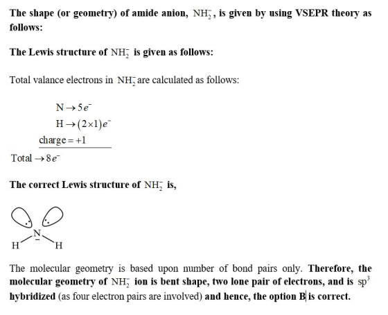 The shape (or geometry) of amide anion, NH, is given by using VSEPR theory as follows: The Lewis structure of NH, is given as