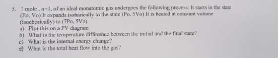 1 mole , n l, of an idcal monatomic gas undergoes the following process: It starts in the state (Po, Vo) It expands isobarically to the state (Po, 5Vo) It is heated at constant volume (isochorically) to (7Po, 5Vo) a). Plot this on a PV diagram b) What is the temperature difference between the initial and the final state? c) What is the internal energy change? d) What is the total heat flow into the gas? 5.