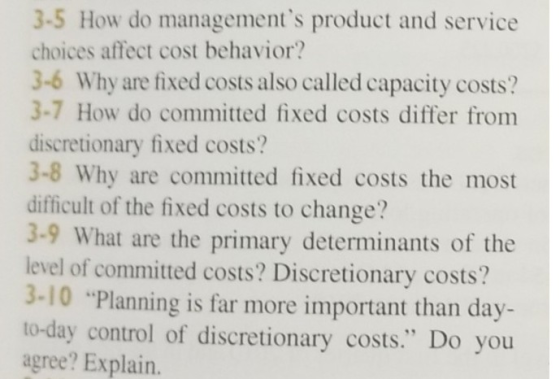 3-5 How do managements product and service choices affect cost behavior? 3-6 Why are fixed costs also called capacity costs? 3-7 How do committed fixed costs differ from discretionary fixed costs? 3-8 Why are committed fixed costs the most difficult of the fixed costs to change? 3-9 What are the primary determinants of the level of committed costs? Discretionary costs? 3-10 Planning is far more important than day- to-day control of discretionary costs. Do you agree? Explain.