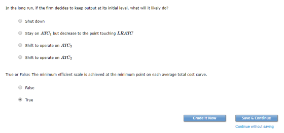 In the long run, if the firm decides to keep output at its initial level, what will it likely do? OShut down Stay on ATC1 but decrease to the point touching LRATC Shift to operate on ATG O Shift to operate on ATC2 True or False: The minimum efficient scale is achieved at the minimum point on each average total cost curve O False O True Grade It Now Save & Continue Continue without saving