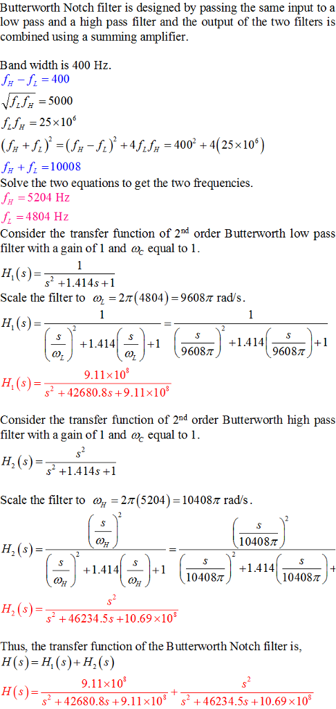 Butterworth Notch filter is designed by passing the same input to a low pass and a high pass filter and the output of the two filters is combined using a summing amplifier Band width is 400 Hz JH_fL = 400 NR5000 f 25x106 fH + 10008 Solve the two equations to get the two frequencies H5204 Hz f 4804 Hz Consider the transfer function of 2md order Butterworth low pass filter with a gain of 1 and cac equal to 1 H(s) 2 +1.414s +1 Scale the filter to a,-2π(4804) 96087 rad/s 1.414+1 +1.414 9608T H, (s) 9.11x10 s2 +42680.8s +9,1lx10 Consider the transfer function of 2nd order Butterworth high pass filter with a gain of 1 and ac equal to 1 H, (s)5 Scale the filter to ah-2n(5204)-104087 rad/s +1.414s +1 104087 H, (s) 1.414+1 S 1 104087 +1.4 1 4110407 H,(s) 2 +46234.5s +10.69 x10 Thus, the transfer function of the Butterworth Notch filter is, H(s)-H(s)+H,(s) 9.11x10 s2 +42680.8s +9.11x108 s2 46234.5s +10.69x108