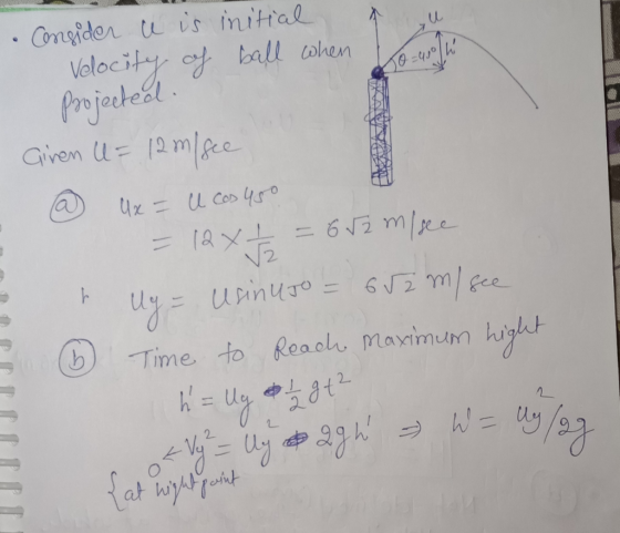 - 3 Consider ce is initial Velocity of ball when he projected. Giren U= 12 m/see @@ Ux = U cos 45o =12xt = 652 m/see h Ug = U