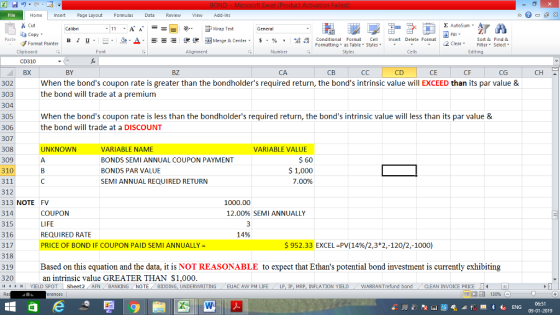 Home nert Page Layout Formulas Data Review View dd-Ins Cut Σ AutoSum 11.A. A, 9- Fwap Text General Copy a-Δ ila For national Format, Stell. B l U. ㄧ˙ Merge & Center, $ , % , Insert Delete Format Format Painter Formatting as Table Styles2 Clear Clipboard CD310 BX Alignment Number Cells Edting BY BZ CA CD CE CF CG When the bonds coupon rate is greater than the bondholders required return, the bonds intrinsic value will EXCEED than its par value & the bond will trade at a premium 302 303 304 305 306 307 When the bonds coupon rate is less than the bondholders required return, the bonds intrinsic value will less than its par value & the bond will trade at a DISCOUNT 308 UNKNOWN VARIABLE NAME VARIABLE VALUE BONDS SEMI ANNUAL COUPON PAYMENT BONDS PAR VALUE SEMI ANNUAL REQUIRED RETURN 60 1,000 7.00% 309 310 311 312 313 NOTE FV 314 315 316 317 318 319 320 1000.00 12.00% SEMI ANNUALLY COUPON LIFE REQUIRED RATE PRICE OF BOND IF COUPON PAID SEMI ANNUALLY 14% $952.33 EXCEL-PV(14%)2,3*2,-120/2,-1000) Based on this equation and the data, it is NOT REASONABLE to expect that Ethans potential bond investment is currently exhibiting an intrinsic value GREATER THAN $1,000. OT Sheet2 AFN BANKİNG NOTE BIDDING, UNDERWRITING EUACA N PM LIFE LA IP MRP INFLATION YIELD WARRANT efu d bnd CLEAN IVOCE PRIE 09-01-2019