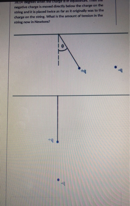 negative charge is moved directly below the charge on the string and it is placed twice as far as it originally was to the charge on the string. What is the amount of tension in the string now in Newtons? tg -9 tg