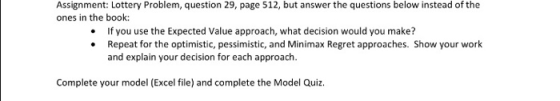 Assignment: Lottery Problem, question 29, page 512, but answer the questions below instead of the ones in the book: If you use the Expected Value approach, what decision would you make? .Repeat for the optimistic, pessimistic, and Minimax Regret approaches. Show your work and explain your decision for each approach. Complete your model (Excel file) and complete the Model Quiz