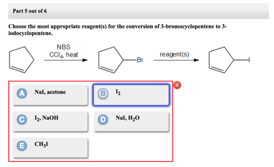 Part 5 out of 6 Choose the most appropriate reagent(s) for the conversion of 3-bromocyclopentene to 3- iodocyclopentene. NBS CCl4, heat reagent(s) 13 Nal, acetone I2, NaOH DNal, H20 CH3I