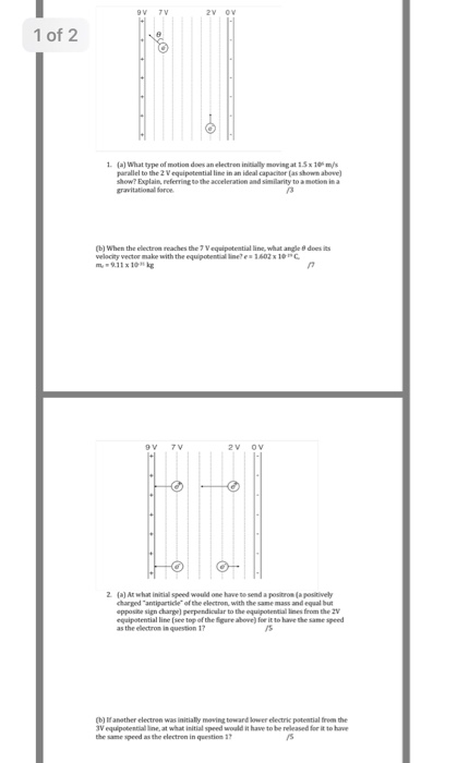 1 of 2 1 (a) What type of motion does an electron initially moving at 15 x 10 m/s parallel to the 2 Vequipotential line in an ideal capacitor (as shown abowe how? Explain, referring to the acceleration and similarity to a metion in a gravitationall force (b) When the electron reaches the 7 Vequipotential line, what angle 8 does its velacity vector make with the equipobential inees 1602 10 c 9.11 x 10 kg 2. (a) At what initial speedwould one have to send apoดเ0mlaposively charged antiparticle of the electron, with the sane mass and equal but pposibe sign charge) perpendicular to the equipotenitial lines from the 2 equipotential line (see top of the Eigare above) fee it to have the same speed as the electirom in question 17 /s (b) Ifanether electren was initially moving teward lower electric potential frem the 3V equipobential line, at what initial speed would it have to be released for it to ha the same speed as the electren in question 17