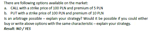 There are following options available on the market: a. CALL with a strike price of 100 PLN and premium of 5 PLN b. PUT with a strike price of 100 PLN and premium of 10 PLN Is an arbitrage possible - explain your strategy? Would it be possible if you could either buy or write above options with the same characteristic-explain your strategy. Result: NO YES