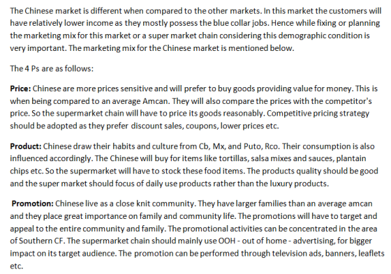 The Chinese market is different when compared to the other markets. In this market the customers will have relatively lower income as they mostly possess the blue collar jobs. Hence while fixing or planning the marketing mix for this market or a super market chain considering this demographic condition is very important. The marketing mix for the Chinese market is mentioned below. The 4 Ps are as follows: Price: Chinese are more prices sensitive and will prefer to buy goods providing value for money. This is when being compared to an average Amcan. They will also compare the prices with the competitors price. So the supermarket chain will have to price its goods reasonably. Competitive pricing strategy should be adopted as they prefer discount sales, coupons, lower prices et Product: Chinese draw their habits and culture from Cb, Mx, and Puto, Rco. Their consumption is also influenced accordingly. The Chinese will buy for items like tortillas, salsa mixes and sauces, plantain chips etc. So the supermarket will have to stock these food items. The products quality should be good and the super market should focus of daily use products rather than the luxury products. Promotion: Chinese live as a close knit community. They have larger families than an average amcan and they place great importance on family and community life. The promotions will have to target and appeal to the entire community and family. The promotional activities can be concentrated in the area of Southern CF. The supermarket chain should mainly use OOH- out of home- advertising, for bigger impact on its target audience. The promotion can be performed through television ads, banners, leaflets etc