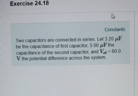 Exercise 24.18 Constants Two capacitors are connected in series. Let 3.20 μF be the capacitance of first capacitor, 5.00 μF the capacitance of the second capacitor, and Vab -60.0 V the potential difference across the system.