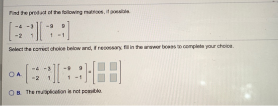 Find the product of the following matrices, if possible. -4 -3 -9 9 :) - 2 1 1 - 1 Select the correct choice below and, if ne