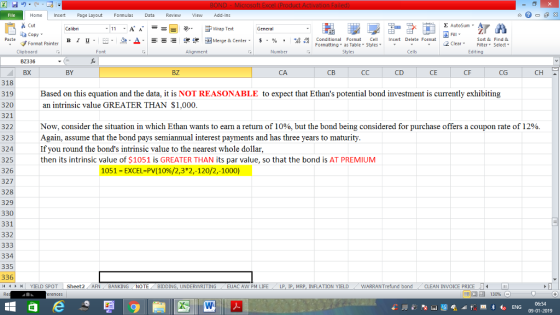 . Home nert Page Layout Formulas Data Review View dd-Ins s Cut E AutoSum Wrap Text General FormatCietEditing в 1 프· ー· 鱼, Δ. : rーー 逻锂函Merge & Center. $, % , 弼,8 Conditional Format eCell Insert Delete Formsat Paste Sort &Find & Format Painter Formatting as Table Styles2 Clear Clipboard BZ336 BX Font Alignment Number Styles Cells BY BZ CA св CD CE CF CG CH 318 319 320 321 322 323 324 325 326 327 328 329 330 331 332 Based on this equation and the data, it is NOT REASONABLE to expect that Ethans potential bond investment is currently exhibiting an intrinsic value GREATER THAN $1,000 Now, consider the situation in which Ethan wants to earn a return of 10%, but the bond being considered for purchase offers a coupon rate of 12% Again, assume that the bond pays semiannual interest payments and has three years to maturity If you round the bonds intrinsic value to the nearest whole dollar then its intrinsic value of $1051 is GREATER THAN its par value, so that the bond is AT PREMIUM 1051 EXCEL-PV(10%/2,3*2,-120/2,-1000) 334 335 336 /4 く トト1 | YIELD SPOT Sheet2. AFN PM LIFE / LP, IP, MRP, INFLATION YIELD .. WARRAN Trefund bond CLEAN INVOICE PRICE 06:54 09-01-2019