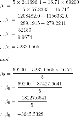 \\\beta_1 = \frac{5\times 241696.4 - 16.71\times 69200}{5\times 57.8383 - 16.71^2}\\\\ \therefore \beta_1 = \frac{1208482.0 - 1156332.0}{289.1915 - 279.2241}\\\\ \therefore \beta_1 = \frac{52150}{9.9674}\\\\ \therefore \beta_1 = 5232.0565\\\\ and\\\\ \beta_0 = \frac{69200 - 5232.0565\times 16.71}{5}\\\\ \therefore \beta_0 = \frac{69200 - 87427.6641}{5}\\\\ \therefore \beta_0 = \frac{-18227.6641}{5}\\\\ \therefore \beta_0 = -3645.5328